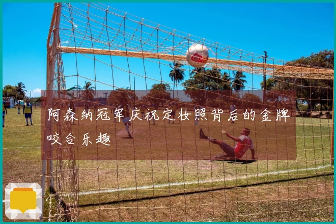 阿森纳冠军庆祝定妆照背后的金牌咬合乐趣