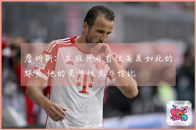 詹姆斯：文班并非首位高度如此的球员 他的灵活性无与伦比