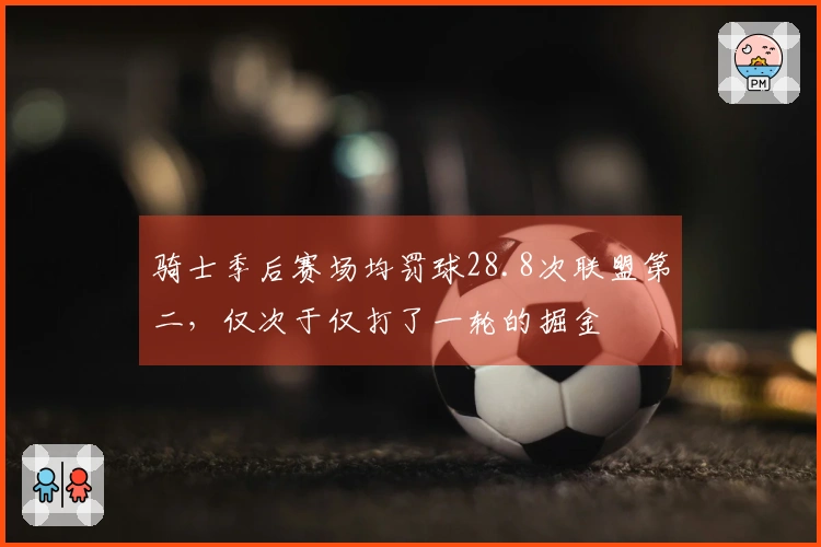 骑士季后赛场均罚球28.8次联盟第二，仅次于仅打了一轮的掘金