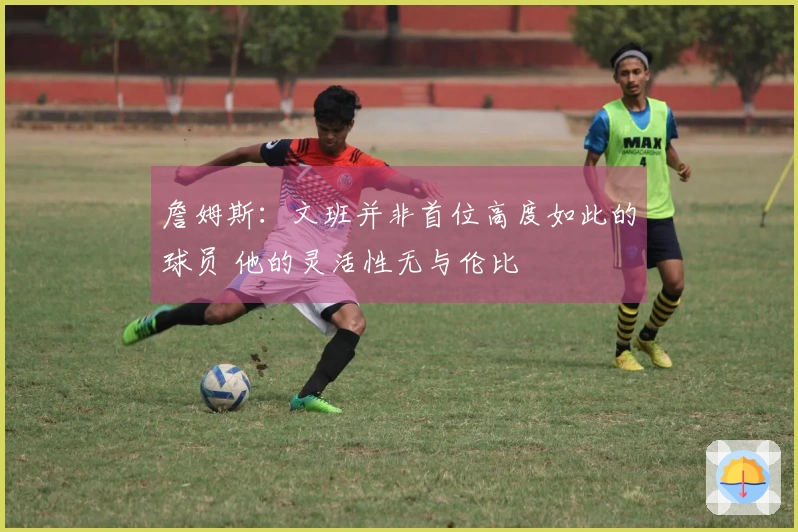詹姆斯:文班并非首位高度如此的球员 他的灵活性无与伦比