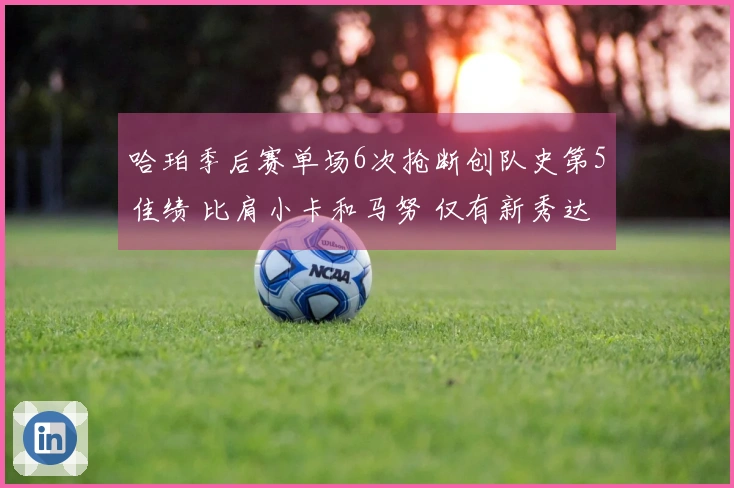 哈珀季后赛单场6次抢断创队史第5佳绩 比肩小卡和马努 仅有新秀达成此成就！