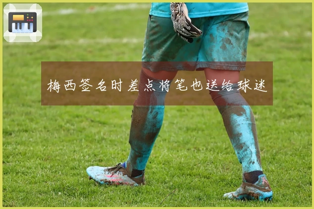 梅西签名时差点将笔也送给球迷